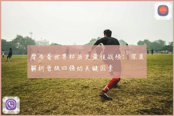 摩洛哥世界杯历史最佳战绩：深度解析晋级四强的关键因素