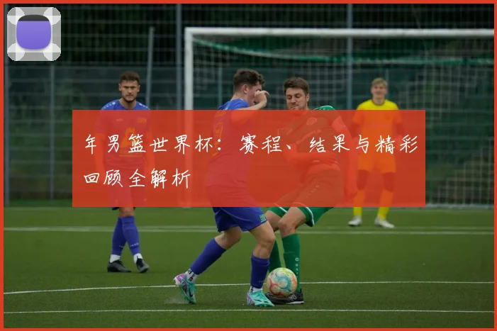 年男篮世界杯：赛程、结果与精彩回顾全解析